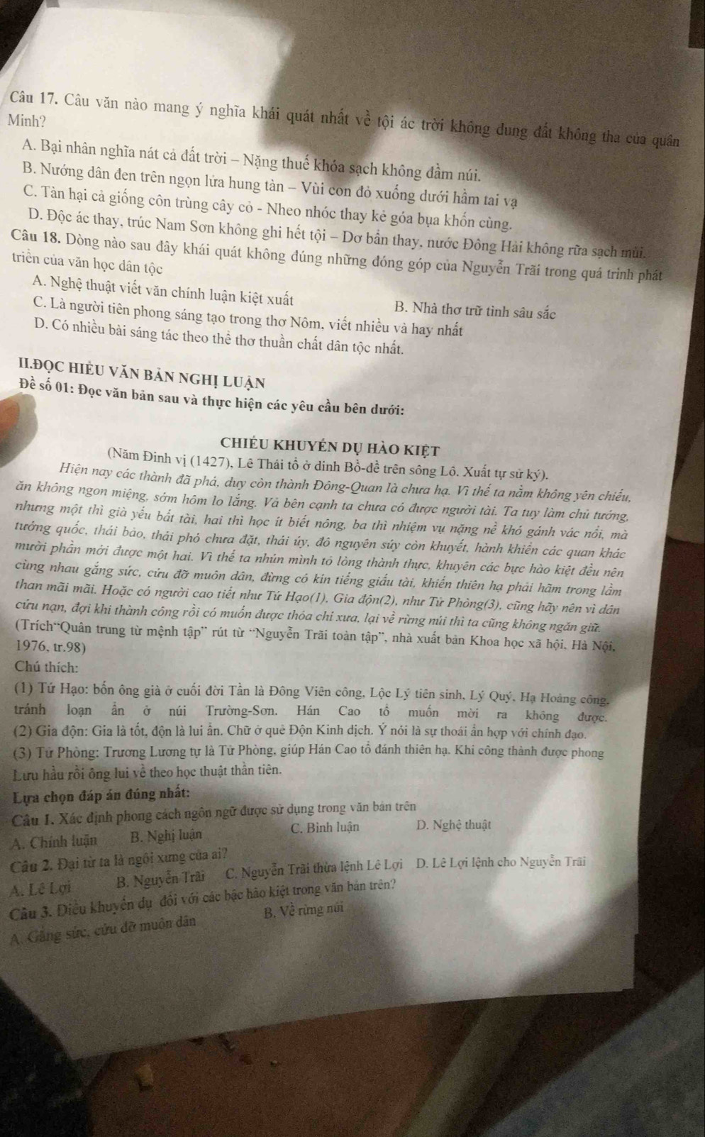 Minh?
Câu 17. Câu văn nào mang ý nghĩa khái quát nhất về tội ác trời không dung đất không tha của quân
A. Bại nhân nghĩa nát cả đất trời - Nặng thuế khóa sạch không đầm núi.
B. Nướng dân đen trên ngọn lửa hung tàn - Vùi con đỏ xuống dưới hầm tai vạ
C. Tàn hại cả giống côn trùng cây cỏ - Nheo nhóc thay kẻ góa bụa khốn cùng.
D. Độc ác thay, trúc Nam Sơn không ghi hết tội - Dơ bẫn thay, nước Đông Hải không rữa sạch mùi.
Câu 18. Dòng nào sau đây khái quát không đúng những đóng góp của Nguyễn Trãi trong quá trình phát
triền của văn học dân tộc
A. Nghệ thuật viết văn chính luận kiệt xuất B. Nhà thơ trữ tình sâu sắc
C. Là người tiên phong sáng tạo trong thơ Nôm, viết nhiều và hay nhất
D. Có nhiều bài sáng tác theo thể thơ thuần chất dân tộc nhất.
II.ĐQC HIÈU VăN bảN NGHị LUẠn
Để số 01: Đọc văn bản sau và thực hiện các yêu cầu bên dưới:
chiéu khuyén dụ hào kiệt
(Năm Đinh vị (1427), Lê Thái tổ ở dinh Bồ-đề trên sông Lô. Xuất tự sử ký).
Hiện nay các thành đã phá, duy còn thành Đông-Quan là chưa hạ. Vì thế ta nằm không yên chiếu,
ăn không ngon miệng, sớm hôm lo lắng. Và bên cạnh ta chưa có được người tài. Ta tuy làm chủ tướng,
nhưng một thì già yếu bắt tài, hai thì học ít biết nông, ba thì nhiệm vụ nặng nề khó gánh vác nổi, mà
tưởng quốc, thái bảo, thái phó chưa đặt, thái úy, đô nguyên súy còn khuyết, hành khiển các quan khác
mười phần mới được một hai. Vì thế ta nhún mình tỏ lòng thành thực, khuyên các bực hào kiệt đều nên
cùng nhau gắng sức, cứu đỡ muôn dân, đừng có kín tiếng giấu tài, khiến thiên hạ phải hãm trong lầm
than mãi mãi. Hoặc có người cao tiết như Tứ Hạo(1), Gia độn(2), như Tứ Phòng(3), cũng hãy nên vì dân
cứu nạn, đợi khi thành công rồi có muốn được thỏa chỉ xưa, lại về rừng núi thì ta cũng không ngăn giữ.
(Trích“Quân trung từ mệnh tập” rút từ “Nguyễn Trãi toàn tập”, nhà xuất bản Khoa học xã hội, Hà Nội,
1976, tr.98)
Chú thích:
(1) Tứ Hạo: bốn ông già ở cuối đời Tần là Đông Viên công, Lộc Lý tiên sinh, Lý Quý, Hạ Hoàng công.
tránh loạn ấn ở núi Trường-Sơn. Hán Cao tổ muốn mời ra không được.
(2) Gia độn: Gia là tốt, độn là lui ẫn. Chữ ở quê Độn Kinh dịch. Ý nói là sự thoái ẩn hợp với chính đạo.
(3) Tử Phòng: Trương Lương tự là Tử Phòng, giúp Hán Cao tổ đánh thiên hạ. Khi công thành được phong
Lưu hầu rồi ông lui về theo học thuật thần tiên.
Lựa chọn đáp án đúng nhất:
Câu I. Xác định phong cách ngôn ngữ được sử dụng trong văn bán trên
A. Chính luận B. Nghị luận C. Binh luận D. Nghệ thuật
Câu 2. Đại từ ta là ngôi xưng của ai?
A. Lê Lợi B. Nguyễn Trãi C. Nguyễn Trãi thừa lệnh Lê Lợi D. Lê Lợi lệnh cho Nguyễn Trãi
Câu 3. Điều khuyển dụ đổi với các bậc hão kiệt trong văn bản trên?
A. Gâng sức, cửu đỡ muôn dân B. Về rừng núi