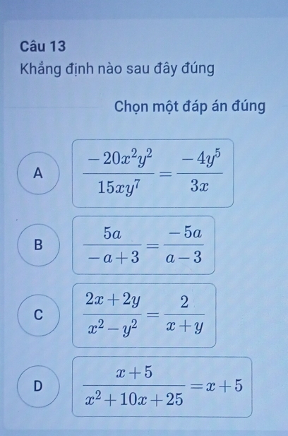 Khẳng định nào sau đây đúng
Chọn một đáp án đúng
A  (-20x^2y^2)/15xy^7 = (-4y^5)/3x 
B  5a/-a+3 = (-5a)/a-3 
C  (2x+2y)/x^2-y^2 = 2/x+y 
D  (x+5)/x^2+10x+25 =x+5