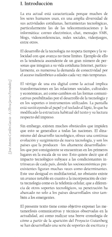 Introducción
La era actual está caracterizada porque muchos de
los seres humanos usan, en una amplia diversidad de
sus actividades cotidianas, herramientas tecnológicas,
particularmente las de las telecomunicaciones y la
informática: correo electrónico, chat, mensajes SMS,
blogs, videoconferencias, redes sociales, videojuegos,
entre otros.
El desarrollo de la tecnología no respeta tiempos y la ve-
locidad con que avanza no tiene límites. Ejemplo de ello
es la tendencia ascendente de un gran número de per
sonas que integran a su vida cotidiana Internet, particu-
larmente, es numerosa la demanda de conectividad por
el acceso inalámbrico a edades cada vez más tempranas.
El vértigo de una era digital como la actual implica
transformaciones en las relaciones sociales, culturales
y económicas, así como cambios en las formas comuni-
cativas posibilitadas por el desarrollo de la tecnología y
en los soportes o instrumentos utilizados. La pantalla
está sustituyendo al papel y el teclado al lápiz, lo que ha
modificado la estructura habitual del texto y su lectura
respecto del impreso.
Sin embargo, existen muchos obstáculos que impiden
que esto se generalice a todas las naciones. El dina-
mismo del desarrollo tecnológico, ofrece una continua
evolución y surgimiento de nueva tecnología, y son los
: países que la producen -los altamente desarrollados-
los que por consiguiente se encuentran en los primeros
lugares en la escala de su uso. Esto quiere decir que el
impacto tecnológico subyace a las condicionantes in-
trínsecas de cada país, donde las socioeconómicas pre-
existentes figuran muchas veces como determinantes.
Este uso desigual es multifactorial, no obstante existe
un avance notable en cuanto a la incorporación de cier-
ta tecnología como es la telefonía celular, que a diferen-
cia de otros soportes tecnológicos, su penetración ha
abarcado no solo a los países desarrollados sino tam-
bién a los emergentes.
El presente texto tiene como objetivo exponer las me-
tamorfosis comunicativas y técnicas observadas en la
actualidad, así como realizar una breve cronología de
cómo a partir de la aparición del Proyecto Gutenberg
se han desarrollado una serie de soportes de escritura y