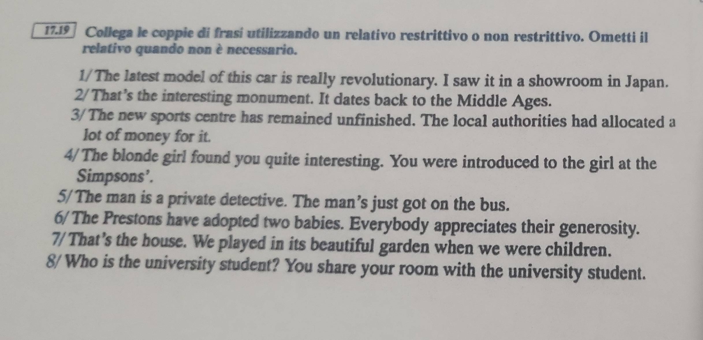 17.19 Collega le coppie di frasí utilizzando un relativo restrittivo o non restrittivo. Ometti il 
relativo quando non è necessario. 
1/The latest model of this car is really revolutionary. I saw it in a showroom in Japan. 
2/That's the interesting monument. It dates back to the Middle Ages. 
3/The new sports centre has remained unfinished. The local authorities had allocated a 
lot of money for it. 
4/The blonde girl found you quite interesting. You were introduced to the girl at the 
Simpsons’. 
5/The man is a private detective. The man’s just got on the bus. 
6/ The Prestons have adopted two babies. Everybody appreciates their generosity. 
7/That’s the house. We played in its beautiful garden when we were children. 
8/Who is the university student? You share your room with the university student.