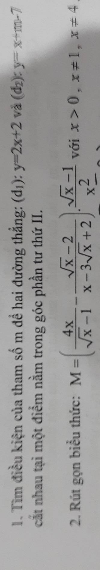 Tìm điều kiện của tham số m để hai đường thắng: (d_1):y=2x+2 và (d_2):y=x+m-7
cắt nhau tại một điểm nằm trong góc phần tư thứ II. 
2. Rút gọn biểu thức: M=( 4x/sqrt(x)-1 - (sqrt(x)-2)/x-3sqrt(x)+2 ).frac sqrt(x)-1x^2_  với x>0, x!= 1, x!= 4