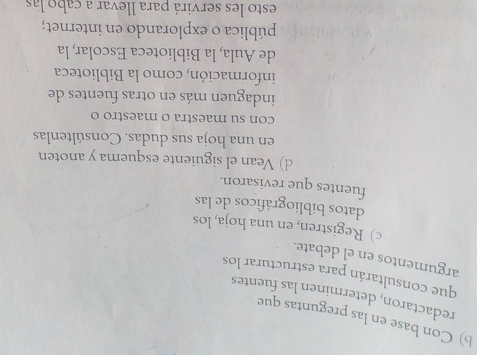 Con base en las preguntas que 
redactaron, determinen las fuentes 
que consultarán para estructurar los 
argumentos en el debate. 
c) Registren, en una hoja, los 
datos bibliográficos de las 
fuentes que revisaron. 
d) Vean el siguiente esquema y anoten 
en una hoja sus dudas. Consúltenlas 
con su maestra o maestro o 
indaguen más en otras fuentes de 
información, como la Biblioteca 
de Aula, la Biblioteca Escolar, la 
pública o explorando en internet; 
esto les servirá para llevar a cabo las