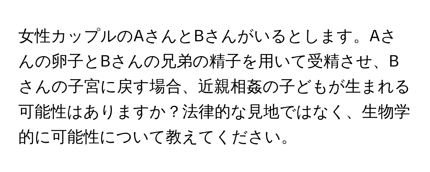 女性カップルのAさんとBさんがいるとします。Aさんの卵子とBさんの兄弟の精子を用いて受精させ、Bさんの子宮に戻す場合、近親相姦の子どもが生まれる可能性はありますか？法律的な見地ではなく、生物学的に可能性について教えてください。