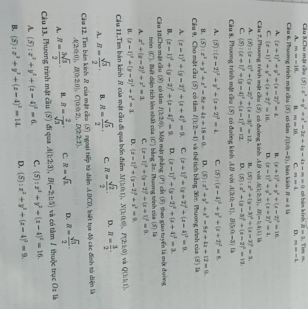 Câu 5.Cho mặt cầu (S) : x^2+y^2+z^2-2x+4y-4z-m=0 có bán kính R=5 , Tìm m.
A. m=-16. B. m=16. C. m=4. D. m=-4.
Câu 6. Phương trình mặt cầu (S) có tâm I(1;0;-2) , bản kính R=4la
A. (x+1)^2+y^2+(z-2)^2=4. B. (x+1)^2+y^2+(z-2)^2=16.
C. (x-1)^2+y^2+(z+2)^2=16. D. (x-1)^2+y^2+(z+2)^2=4.
Câu 7.Phương trình mặt cầu (S) có đường kính AB với A(1;2;3),B(-1;4;1) là
A. (S):(x-1)^2+(y-2)^2+(z-3)^2=12. B. (5) : x^2+(y-3)^2+(z-2)^2=3.
C. (S):(x+1)^2+(y-4)^2+(z-1)^2=12. D. 4 5) : x^2+(y-3)^2+(z-2)^2=12.
Câu 8. Phương trình mặt cầu (S) có đường kính AB với A(3:0;-1),B(5;0;-3) là
A. (5 :(x-2)^2+y^2+(z+2)^2=4. C. (S): (x-4)^2+y^2+(z+2)^2=8.
B. (S) :x^2+y^2+z^2-8x+4z+18=0. D. (5) : x^2+y^2+z^2-8x+4z+12=0.
Câu 9. Cho mặt cầu (S) có tâm I(1;2;-4) và thể tích bằng 36π. Phương trình của (S) là
A. (x-1)^2+(y-2)^2+(z+4)^2=9. C. (x+1)^2+(y+2)^2+(z-4)^2=9.
B. (x-1)^2+(y-2)^2+(z-4)^2=9. D. (x-1)^2+(y-2)^2+(z+4)^2=3.
Câu 10.Cho mặt cầu (S) có tâm I(1;2;0).  Một mặt phẳng (P) cắt (S) theo giao tuyến là một đường
tròn (C). Biết diện tích lớn nhất của (C) bằng 3π. Phương trình của (S) là
A. x^2+(y-2)^2+z^2=3.
C. (x-1)^2+(y-2)^2+(z+1)^2=9.
B. (x-1)^2+(y-2)^2+z^2=3. D. (x-1)^2+(y-2)^2+z^2=9.
Câu 11.Tìm bán kính R của mặt cầu đi qua bốn điểm M(1:0;1),N(1:0;0),P(2:1:0) và Q(1:1:1).
A. R= sqrt(3)/2 · B. R= sqrt(5)/2 · C. R= sqrt(2)/2 · D. R= 3/2 ·
Câu 12. Tìm bán kính R của mặt cầu (S) ngoại tiếp tú diện ABCD, biết tọa độ các đinh tú diện là
A(2;0:0:0),B(0:2:0),C(0;0;2),D(2;2;2).
A. R= 3sqrt(3)/2 · B. R= 2/sqrt(3) · C. R=sqrt(3). D. R= sqrt(3)/2 ·
Câu 13. Phương trình mặt cầu (S) đi qua A(1;2;3),B(-2;1;5) và có tâm / thuộc trục ∩ là
A. (S):x^2+y^2+(z-4)^2=6.
C. (S):x^2+y^2+(z-4)^2=16.
B. (S):x^2+y^2+(z-4)^2=14.
D. (S):x^2+y^2+(z-4)^2=9.