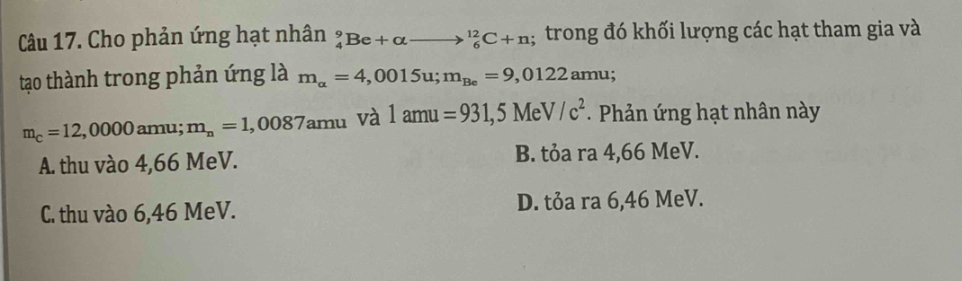 Cho phản ứng hạt nhân beginarrayr 9 4endarray Be+alpha to _6^((12)C+n trong đó khối lượng các hạt tham gia và
tạo thành trong phản ứng là m_alpha)=4,0015u; m_Be=9,0122amu;
m_c=12,0000 amu; m_n=1,0087amu và 1amu=931,5MeV/c^2 - Phản ứng hạt nhân này
A. thu vào 4,66 MeV. B. tỏa ra 4,66 MeV.
C. thu vào 6,46 MeV. D. tỏa ra 6,46 MeV.