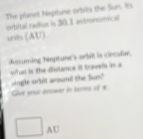 The planet Neptune orbilts the Sum. Its 
orbital radius is 30.1 astrononical 
units (AU) 
Assuming Neptune's orbit is crculur. 
what is the distance it sravels in a 
single orbit around she Sas? 
Give your answer in terms of π
AU