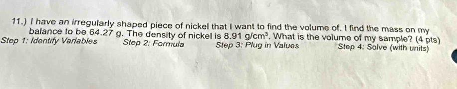 11.) I have an irregularly shaped piece of nickel that I want to find the volume of. I find the mass on my 
balance to be 64.27 g. The density of nickel is 8.91g/cm^3 , What is the volume of my sample? (4 pts) 
Step 1: Identify Variables Step 2: Formula Step 3: Plug in Values Step 4: Solve (with units)