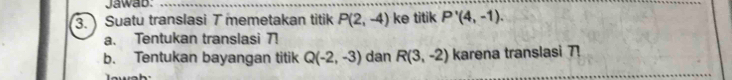 Jawab: 
_ 
3. Suatu translasi 7 memetakan titik P(2,-4) ke titik P'(4,-1). 
a. Tentukan translasi ! 
b. Tentukan bayangan titik Q(-2,-3) dan R(3,-2) karena translasi 7!