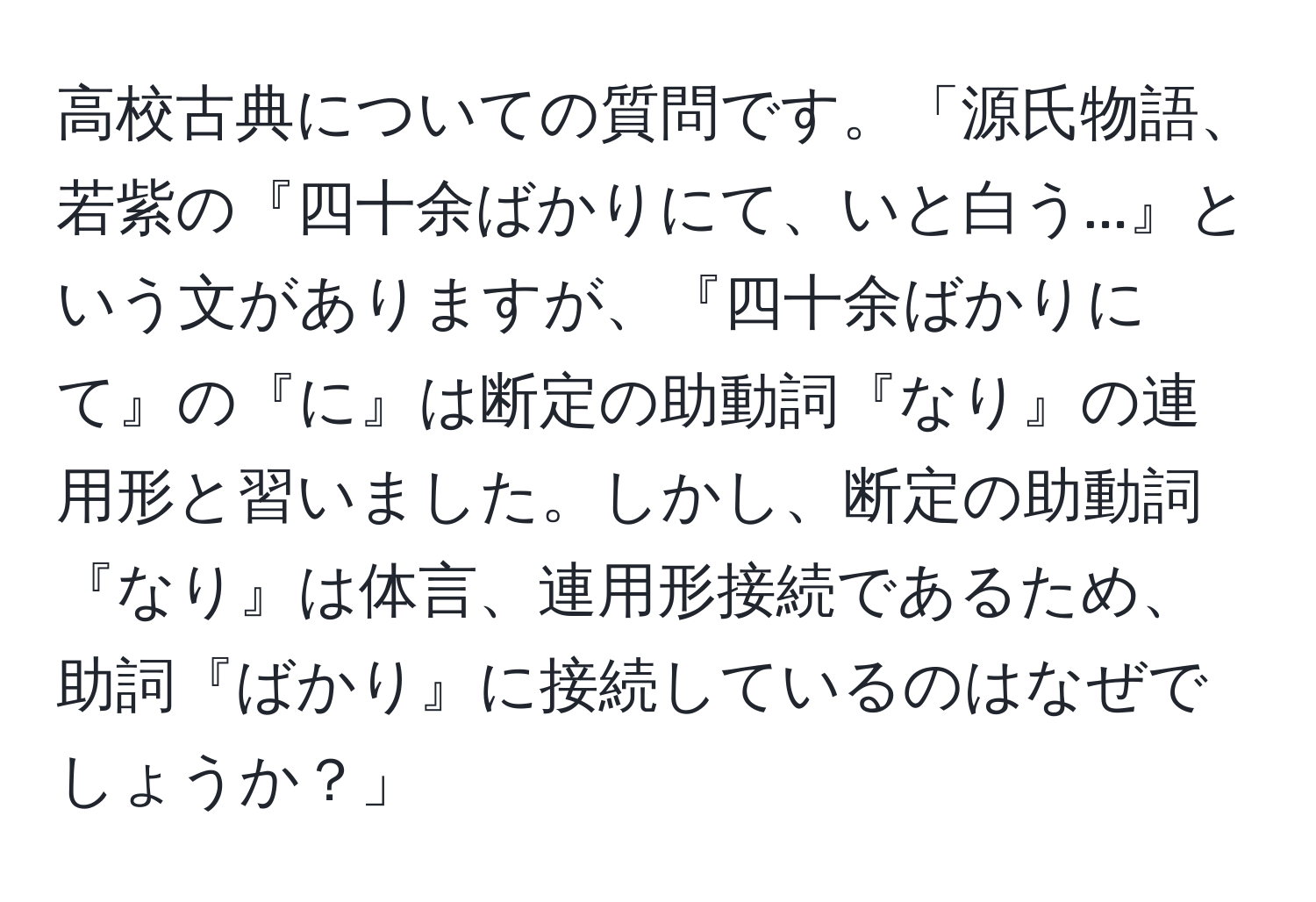 高校古典についての質問です。「源氏物語、若紫の『四十余ばかりにて、いと白う...』という文がありますが、『四十余ばかりにて』の『に』は断定の助動詞『なり』の連用形と習いました。しかし、断定の助動詞『なり』は体言、連用形接続であるため、助詞『ばかり』に接続しているのはなぜでしょうか？」