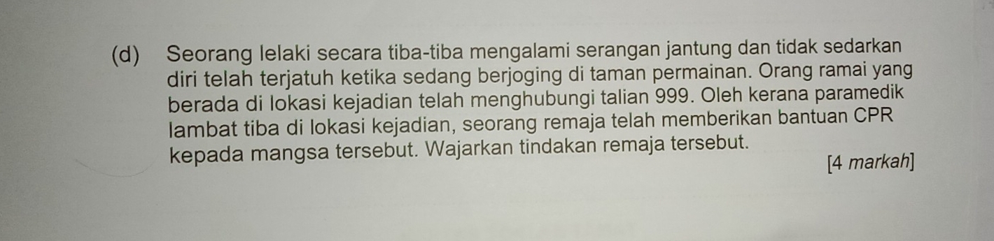 Seorang lelaki secara tiba-tiba mengalami serangan jantung dan tidak sedarkan 
diri telah terjatuh ketika sedang berjoging di taman permainan. Orang ramai yang 
berada di lokasi kejadian telah menghubungi talian 999. Oleh kerana paramedik 
lambat tiba di lokasi kejadian, seorang remaja telah memberikan bantuan CPR
kepada mangsa tersebut. Wajarkan tindakan remaja tersebut. 
[4 markah]