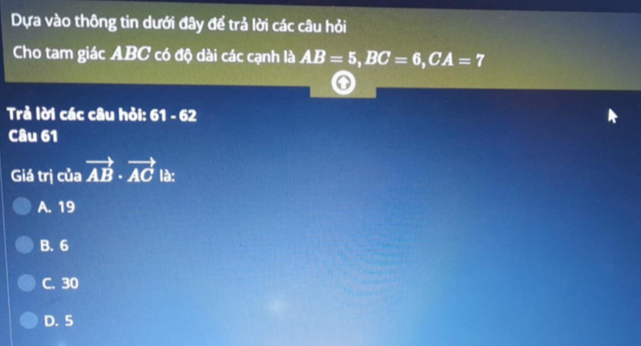 Dựa vào thông tin dưới đây để trả lời các câu hỏi
Cho tam giác ABC có độ dài các cạnh là AB=5, BC=6, CA=7
Trả lời các câu hỏi: 61-62
Câu 61
Giá trị của vector AB· vector AC là:
A. 19
B. 6
C. 30
D. 5