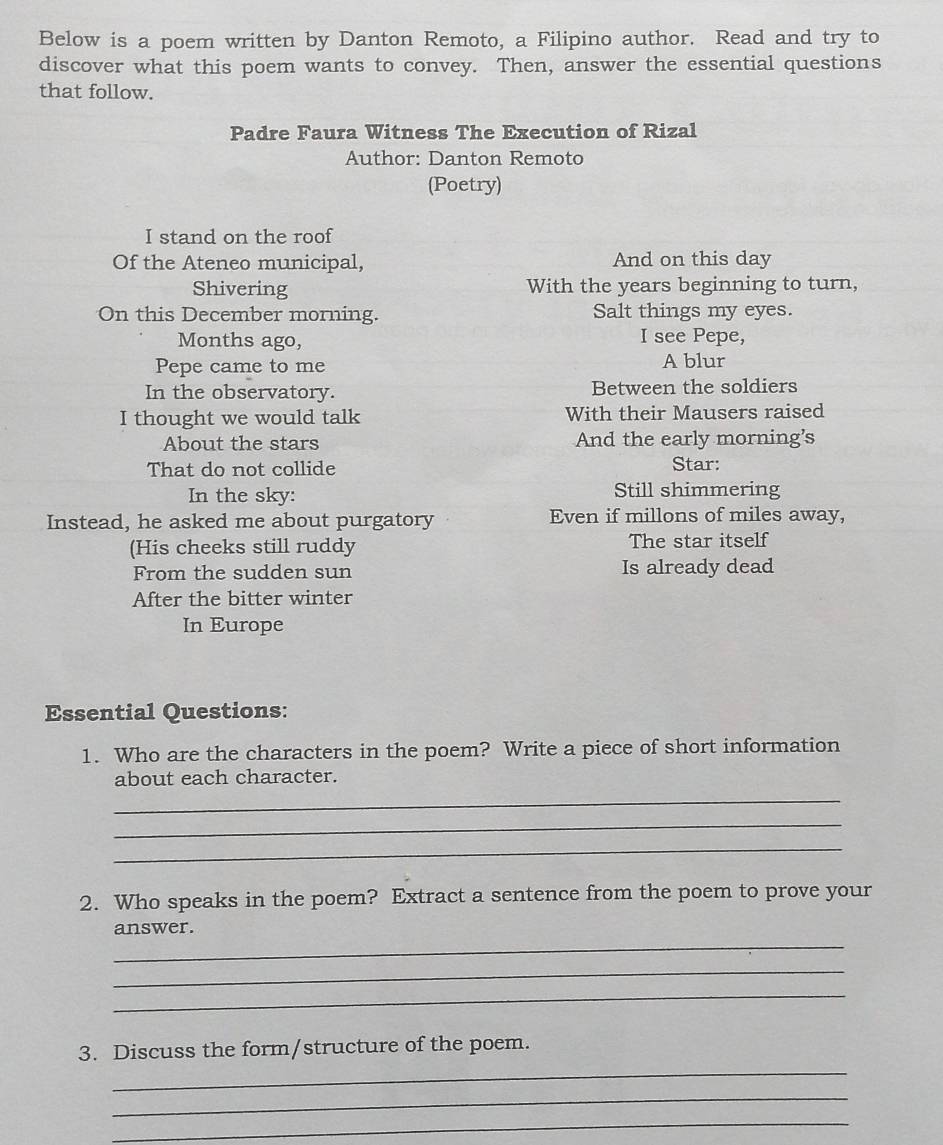 Below is a poem written by Danton Remoto, a Filipino author. Read and try to 
discover what this poem wants to convey. Then, answer the essential questions 
that follow. 
Padre Faura Witness The Execution of Rizal 
Author: Danton Remoto 
(Poetry) 
I stand on the roof 
Of the Ateneo municipal, And on this day 
Shivering With the years beginning to turn, 
On this December morning. Salt things my eyes. 
Months ago, I see Pepe, 
Pepe came to me A blur 
In the observatory. Between the soldiers 
I thought we would talk With their Mausers raised 
About the stars And the early morning's 
That do not collide Star: 
In the sky: Still shimmering 
Instead, he asked me about purgatory Even if millons of miles away, 
(His cheeks still ruddy The star itself 
From the sudden sun Is already dead 
After the bitter winter 
In Europe 
Essential Questions: 
1. Who are the characters in the poem? Write a piece of short information 
about each character. 
_ 
_ 
_ 
2. Who speaks in the poem? Extract a sentence from the poem to prove your 
_ 
answer. 
_ 
_ 
_ 
3. Discuss the form/structure of the poem. 
_ 
_