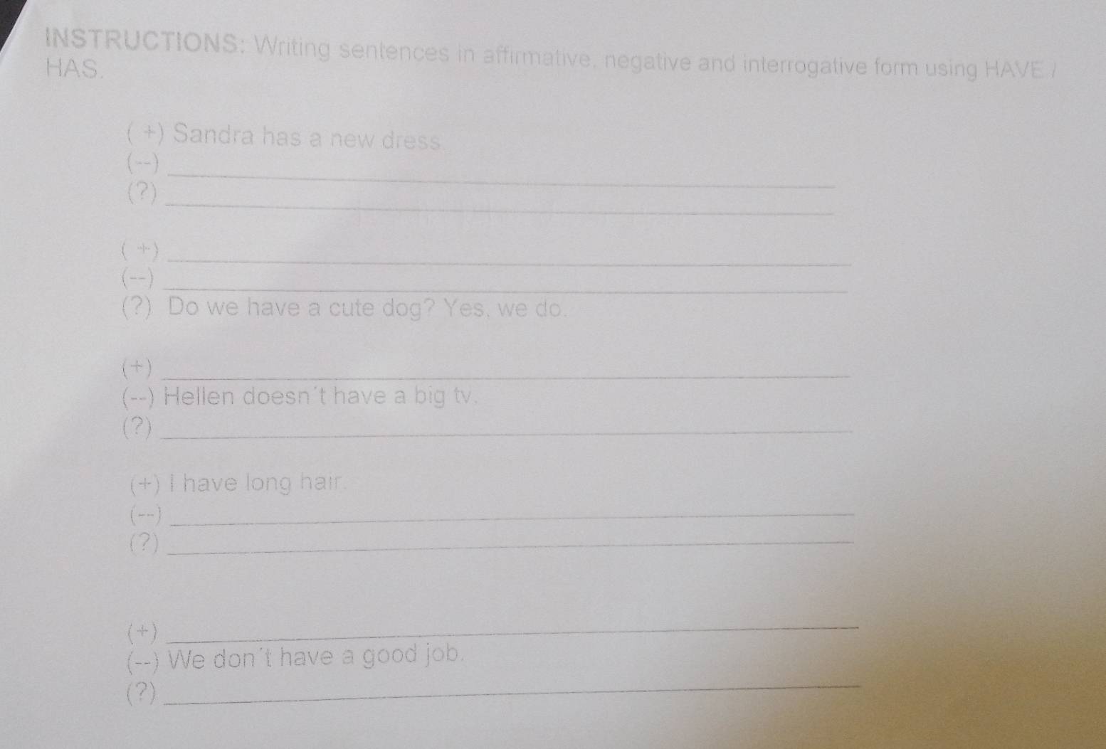 INSTRUCTIONS: Writing sentences in affirmative, negative and interrogative form using HAVE / 
HAS. 
( +) Sandra has a new dress. 
(--)_ 
(?)_ 
( )_ 
(--)_ 
(?) Do we have a cute dog? Yes, we do. 
( + )_ 
(--) Hellen doesn't have a big tv. 
(?)_ 
(+) I have long hair. 
(--) 
_ 
(?)_ 
( + ) 
_ 
_ 
(--) We don't have a good job. 
(?)