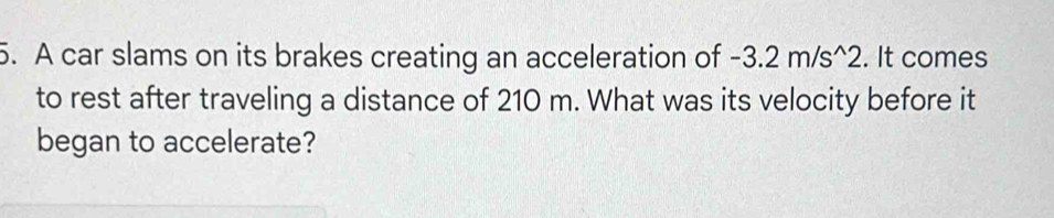 A car slams on its brakes creating an acceleration of -3.2m/s^(wedge)2. It comes 
to rest after traveling a distance of 210 m. What was its velocity before it 
began to accelerate?