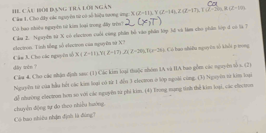 CÂU Hỏi đạng trả lời ngắn
Câu 1. Cho dãy các nguyên tử có số hiệu tương ứng: X(Z=11), Y(Z=14), Z(Z=17), T(Z=20), R(Z=10). 
Có bao nhiêu nguyên tử kim loại trong dãy trên?
Câu 2. Nguyên tử X có electron cuối cùng phân bố vào phân lớp 3d và làm cho phân lớp đ có là 7
electron. Tính tổng số electron của nguyên tử X?
Câu 3. Cho các nguyên tố X(Z=11), Y(Z=17), Z(Z=20), T(z=26). Có bao nhiêu nguyên tố khổi p trong
dãy trên ?
Câu 4. Cho các nhận định sau: (1) Các kim loại thuộc nhóm IA và IIA bao gồm các nguyên tố s. (2)
Nguyên tử của hầu hết các kim loại có từ 1 đến 3 electron ở lớp ngoài cùng. (3) Nguyên từ kim loại
dễ nhường electron hơn so với các nguyên tử phi kim. (4) Trong mạng tinh thể kim loại, các electron
chuyển động tự do theo nhiều hướng.
Có bao nhiêu nhận định là đúng?