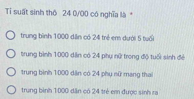 Tỉ suất sinh thô 24 0/00 có nghĩa là *
trung bình 1000 dân có 24 trẻ em dưới 5 tuổi
trung bình 1000 dân có 24 phụ nữ trong độ tuổi sinh đẻ
trung bình 1000 dân có 24 phụ nữ mang thai
trung bình 1000 dân có 24 trẻ em được sinh ra