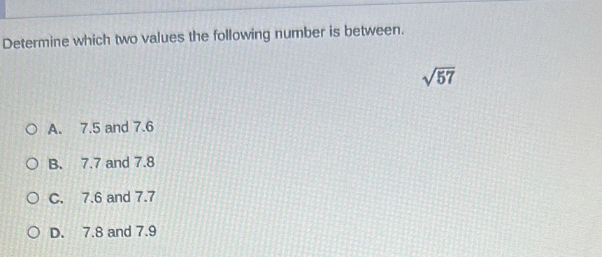 Determine which two values the following number is between.
sqrt(57)
A. 7.5 and 7.6
B. 7.7 and 7.8
C. 7.6 and 7.7
D. 7.8 and 7.9