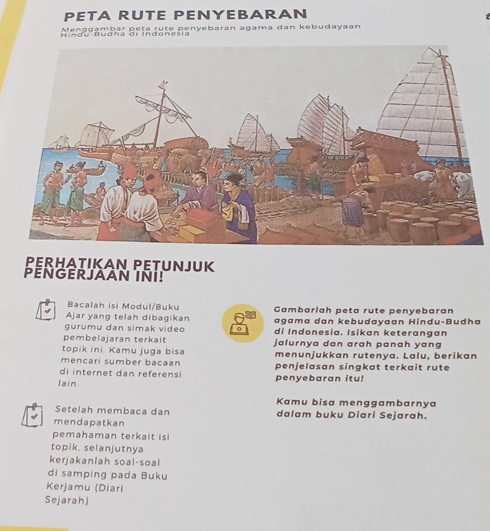 PETA RUTE PENYEBARAN 
t 
Menggambar peta rute penyebaran agama dan kebudayaan 
Hindu Budha di Indonesia 
PERHATIKAN PETUNJUK 
PENGERJAAN INI! 
Bacalah isi Modul/Buku Gambarlah peta rute penyebaran 
Ajar yang telah dibagikan agama dan kebudayaan Hindu-Budha 
gurumu dan simak video 。 di Indonesia. Isikan keterangan 
pembelajaran terkait jalurnya dan arah panah yang 
topik ini. Kamu juga bisa menunjukkan rutenya. Lalu, berikan 
mencari sumber bacaan penjelasan singkat terkait rute 
di internet dan referensi 
lain. penyebaran itu! 
Kamu bisa menggambarnya 
Setelah membaca dan dalam buku Diari Sejarah. 
mendapatkan 
pemahaman terkait isi 
topik, selanjutnya 
kerjakanlah soal-soal 
di samping pada Buku 
Kerjamu (Diari 
Sejarah).