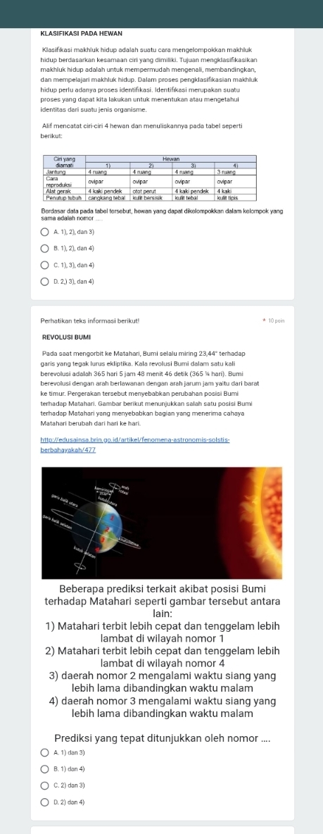 KLASIFIKASI PADA HEWAN
hidup berdasarkan kesamaan ciri yang dimiliki. Tujuan mengklasifikasikan
makhluk hidup adalah untuk mempermudah mengenali, membandingkan,
dan mempelajari makhluk hidup. Dalam proses pengklasifikasian makhluk
hidup perlu adanya proses identifıkasi. Identifıkasi merupakan suatu
proses yang dapat kita lakukan untuk menentukan atau mengetahui
identitas dari suatu jenis organisme.
Alif mencatat ciri-ciri 4 hewan dan menuliskannya pada tabel seperti
berikut:
Berdasar data pada tabel tersebut, hewan yang dapat dikelompokkan dalam kelompok yang
sama adalah nomor
A. 1), 2), dan 3
B. 1), 2), dan 4)
C. 1), 3), dan 4)
D. 2,) 3), dan 4)
Perhatikan teks informasi berikut! * 10 pain
REVOLUSI BUMI
garis yang tegak lurus ekliptika. Kala revolusi Bumi dalam satu kali
berevolusi adalah 365 hari 5 jam 48 menit 46 detik (365 ¼ hari). Bumi
berevollusi dengan arah berlawanan dengan arah jarum jam yaitu dari barat
ke timur. Pergerakan tersebut menyebabkan perubahan posisi Bumi
terhadap Matahari. Gambar berikut menunjukkan salah satu posisi Bumi
terhadap Matahari yang menyebabkan bagian yang menerima cahaya
http://edusainsa.brin.go.id/artikel/fenomena-astronomis-solstis-
berbahavakah/477
Beberapa prediksi terkait akibat posisi Bumi
terhadap Matahari seperti gambar tersebut antara
lain:
1) Matahari terbit lebih cepat dan tenggelam lebih
lambat di wilayah nomor 1
2) Matahari terbit lebih cepat dan tenggelam lebih
lambat di wilayah nomor 4
3) daerah nomor 2 mengalami waktu siang yang
lebih lama dibandingkan waktu malam
4) daerah nomor 3 mengalami waktu siang yang
lebih lama dibandingkan waktu malam
Prediksi yang tepat ditunjukkan oleh nomor ....
A. 1) dan 3)
B. 1) dan 4)
C. 2) dan 3)
D. 2) dan 4)