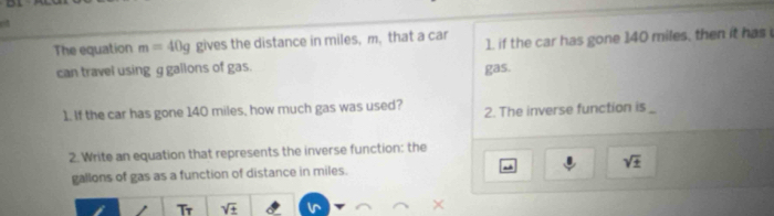 The equation m=40g gives the distance in miles, m, that a car 1, if the car has gone 140 miles, then it has 
can travel using g gallons of gas. gas. 
1. If the car has gone 140 miles, how much gas was used? 2. The inverse function is_ 
2. Write an equation that represents the inverse function: the
gallons of gas as a function of distance in miles. sqrt(± )
Tr sqrt(± )