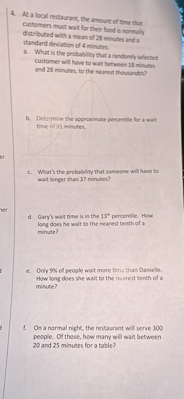 At a local restaurant, the amount of time that 
customers must wait for their food is normally 
distributed with a mean of 28 minutes and a 
standard deviation of 4 minutes. 
a. What is the probability that a randomly selected 
customer will have to wait between 18 minutes
and 28 minutes, to the nearest thousandth? 
b. Determine the approximate percentile for a wait 
time of 31 minutes. 
er 
c. What’s the probability that someone will have to 
wait longer than 37 minutes? 
her 
d. Gary’s wait time is in the 13^(th) percentile. How 
long does he wait to the nearest tenth of a
minute? 
e. Only 9% of people wait more time than Danielle. 
How long does she wait to the nearest tenth of a
minute? 
f. On a normal night, the restaurant will serve 300
people. Of those, how many will wait between
20 and 25 minutes for a table?