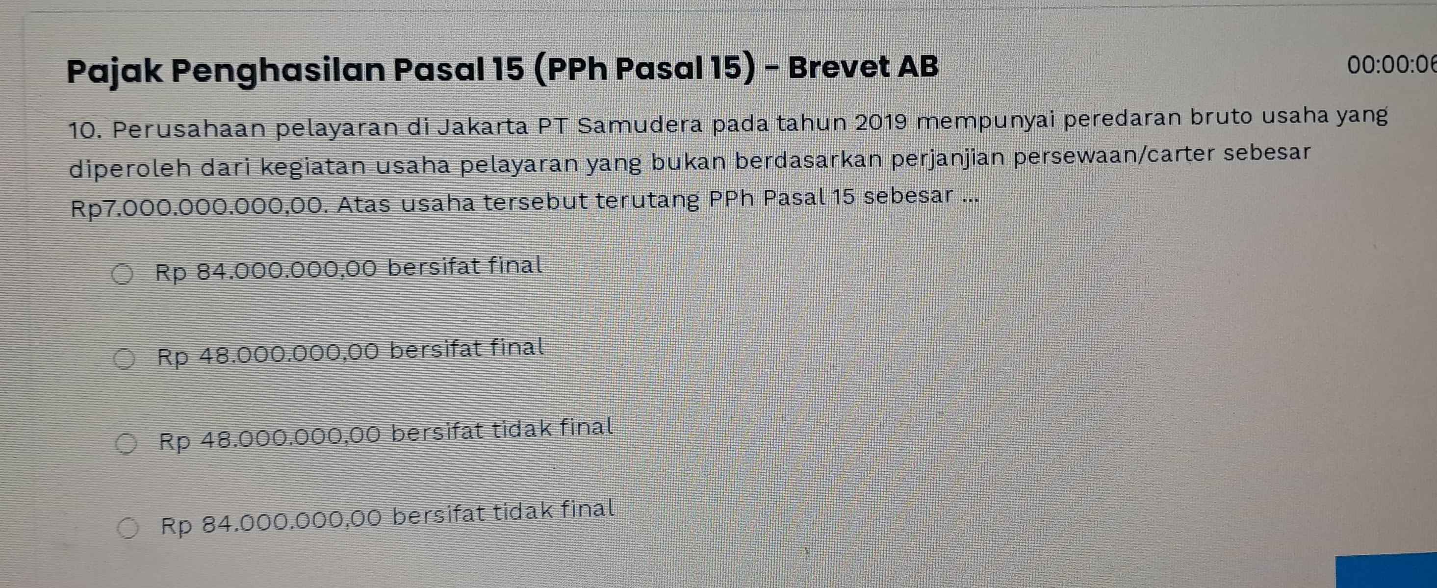 Pajak Penghasilan Pasal 15 (PPh Pasal 15) - Brevet AB
00:00:0 
10. Perusahaan pelayaran di Jakarta PT Samudera pada tahun 2019 mempunyai peredaran bruto usaha yang
diperoleh dari kegiatan usaha pelayaran yang bukan berdasarkan perjanjian persewaan/carter sebesar
Rp7.000.000.000,00. Atas usaha tersebut terutang PPh Pasal 15 sebesar ...
Rp 84.000.000,00 bersifat final
Rp 48.000.000,00 bersifat final
Rp 48.000.000,00 bersifat tidak final
Rp 84.000.000,00 bersifat tidak final