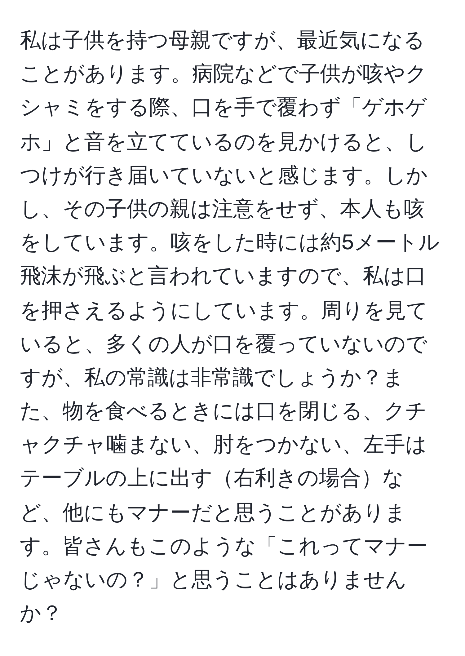 私は子供を持つ母親ですが、最近気になることがあります。病院などで子供が咳やクシャミをする際、口を手で覆わず「ゲホゲホ」と音を立てているのを見かけると、しつけが行き届いていないと感じます。しかし、その子供の親は注意をせず、本人も咳をしています。咳をした時には約5メートル飛沫が飛ぶと言われていますので、私は口を押さえるようにしています。周りを見ていると、多くの人が口を覆っていないのですが、私の常識は非常識でしょうか？また、物を食べるときには口を閉じる、クチャクチャ噛まない、肘をつかない、左手はテーブルの上に出す右利きの場合など、他にもマナーだと思うことがあります。皆さんもこのような「これってマナーじゃないの？」と思うことはありませんか？