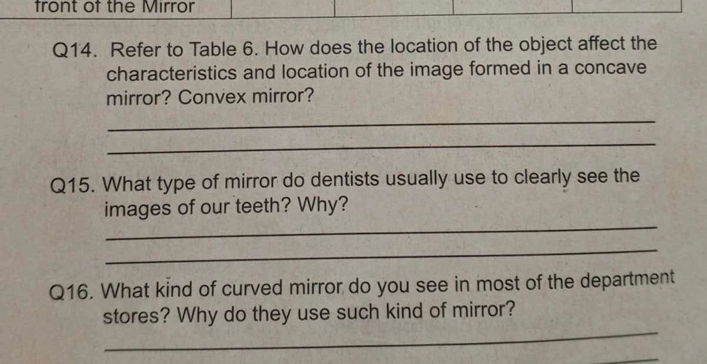 front of the Mirror 
Q14. Refer to Table 6. How does the location of the object affect the 
characteristics and location of the image formed in a concave 
mirror? Convex mirror? 
_ 
_ 
Q15. What type of mirror do dentists usually use to clearly see the 
_ 
images of our teeth? Why? 
_ 
Q16. What kind of curved mirror do you see in most of the department 
_ 
stores? Why do they use such kind of mirror? 
_