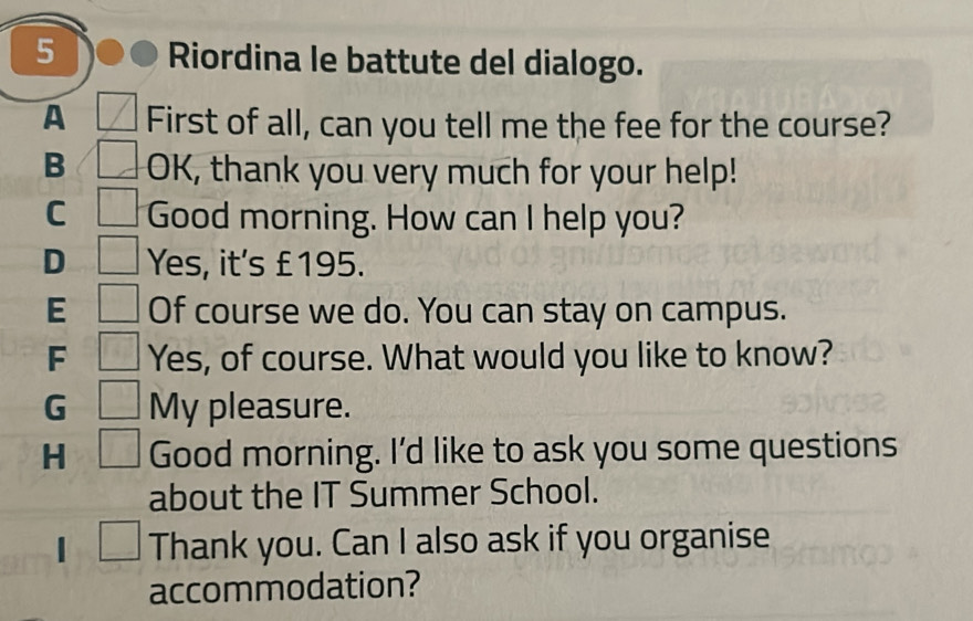 Riordina le battute del dialogo.
A First of all, can you tell me the fee for the course?
B OK, thank you very much for your help!
C Good morning. How can I help you?
D Yes, it's £195.
E Of course we do. You can stay on campus.
F Yes, of course. What would you like to know?
G My pleasure.
H Good morning. I'd like to ask you some questions
about the IT Summer School.
| _  Thank you. Can I also ask if you organise
accommodation?