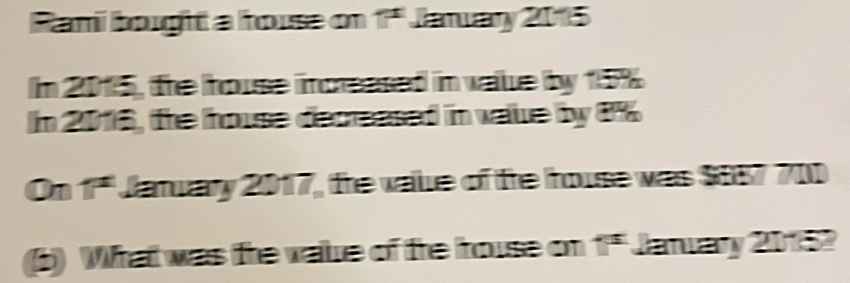 Rami bought a house on 1ª Jaruary 2015 
In 2015, the house incressed in value by 15%
In 2016, the house decreased in value by 1%
On 1ª Jatuary 2017, the vale of fe house was $857 700
5) What was the vaue of the house on 1i^s Janary 20152