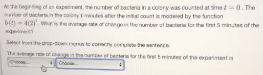 At the beginning of an experiment, the number of bacteria in a colony was counted at time t=0. The 
number of bacteria in the colony t minutes after the initial count is modeled by the function
b(t)=4(2)^t. What is the average rate of change in the number of bacteria for the first 5 minutes of the 
experiment? 
Select from the drop-down menus to correctly complete the sentence. 
The average rate of change in the number of bacteria for the first 5 minutes of the experiment is 
Choose... ; Choose... ;