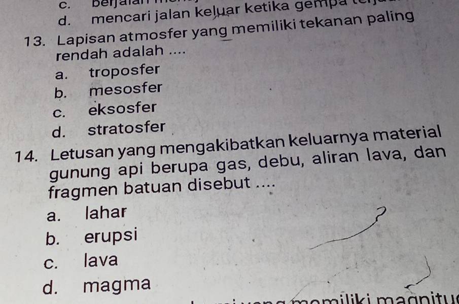 c. berjalan
d. mencari jalan keļuar ketika gempa te
13. Lapisan atmosfer yang memiliki tekanan paling
rendah adalah ....
a. troposfer
b. mesosfer
c. eksosfer
d. stratosfer
14. Letusan yang mengakibatkan keluarnya material
gunung api berupa gas, debu, aliran lava, dan
fragmen batuan disebut ....
a. lahar
b. erupsi
c. lava
d. magma