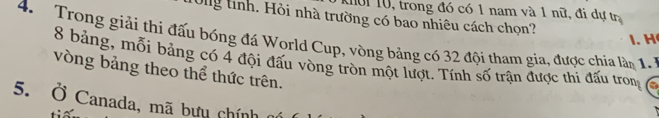 1ời 10, trong đó có 1 nam và 1 nữ, đi dự tr 
Ong tỉnh. Hồi nhà trường có bao nhiêu cách chọn? 
4. Trong giải thi đấu bóng đá World Cup, vòng bảng có 32 đội tham gia, được chia lầm 1 1. H
8 bảng, mỗi bảng có 4 đội đấu vòng tròn một lượt. Tính số trận được thi đấu trong 
vòng bảng theo thể thức trên. 
5. Ở Canada, mã bưu chính
