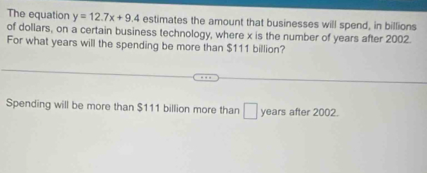 The equation y=12.7x+9.4 estimates the amount that businesses will spend, in billions 
of dollars, on a certain business technology, where x is the number of years after 2002. 
For what years will the spending be more than $111 billion? 
Spending will be more than $111 billion more than years after 2002.