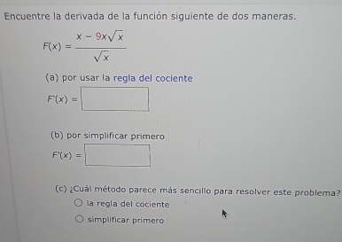 Encuentre la derivada de la función siquiente de dos maneras.
F(x)= (x-9xsqrt(x))/sqrt(x) 
(a) por usar la regla del cociente
F'(x)=□
(b) por simplificar primero
F'(x)=□
(c) ¿Cuál método parece más sencillo para resolver este problema?
la regla del cociente
simplificar primero