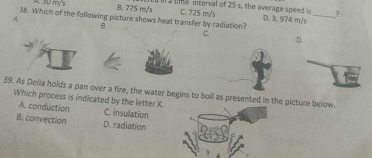 il a time interval of 25 s, the average speed is ?
A. 30 m/s B. 775 m/s C. 725 m/s D. 3, 974 m/s _
A. 38. Which of the following picture shows heat transfer by radiation?
B.
C.
D.
39. As Delia holds a pan over a fire, the water begins to boil as presented in the picture below.
Which process is indicated by the letter X.
A. conduction C. insulation
B. convection D. radiation