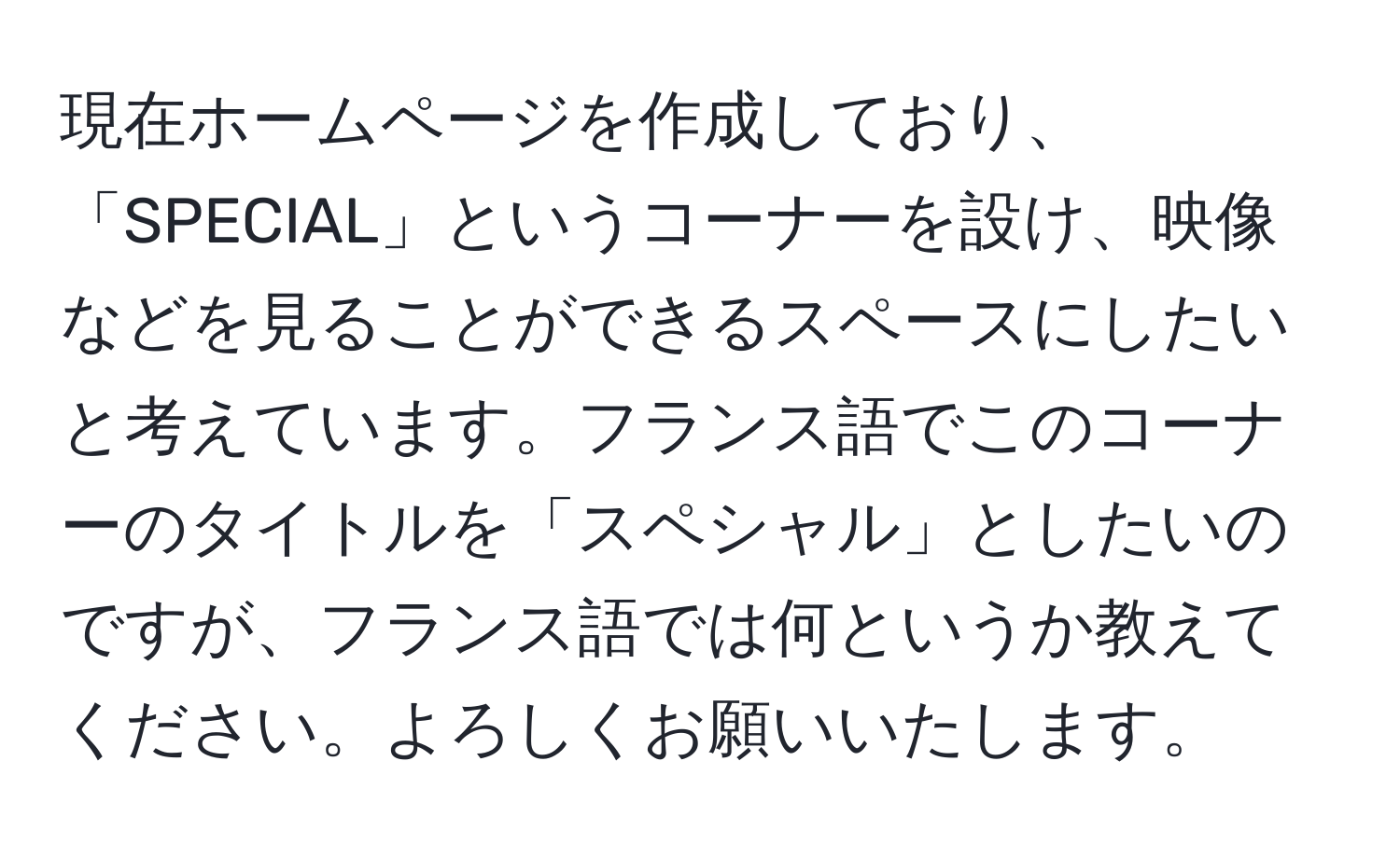 現在ホームページを作成しており、「SPECIAL」というコーナーを設け、映像などを見ることができるスペースにしたいと考えています。フランス語でこのコーナーのタイトルを「スペシャル」としたいのですが、フランス語では何というか教えてください。よろしくお願いいたします。