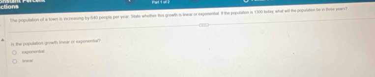 ctions Part 1 of 2
The population of a town is increasing by 640 people per year. State whether this growth is linear or exponential. If the population is 1300 today, what will the population be in three years?
Is the population growth linear or exponential
exponential
linear