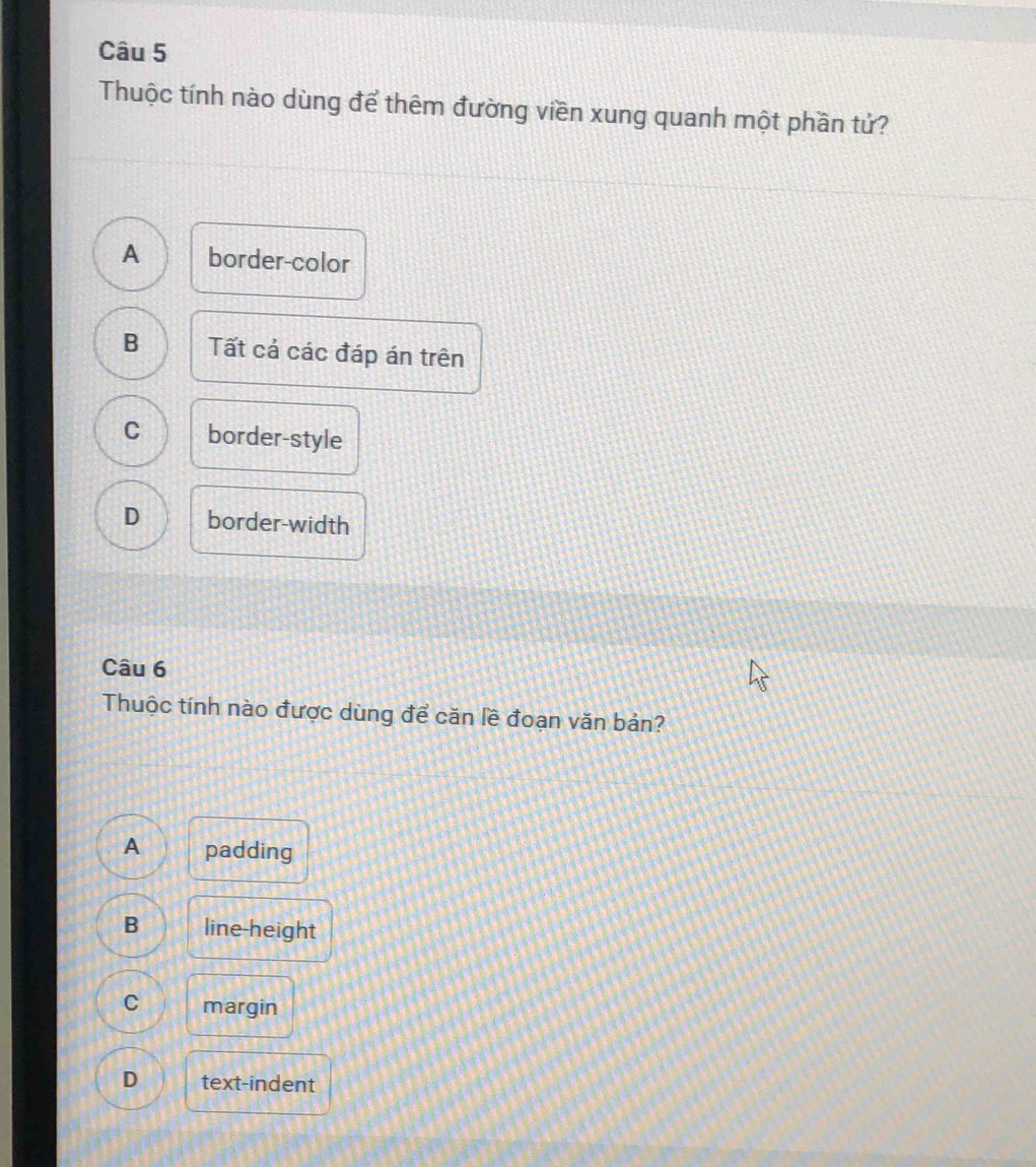 Thuộc tính nào dùng để thêm đường viền xung quanh một phần tử?
A border-color
B Tất cả các đáp án trên
C border-style
D border-width
Câu 6
Thuộc tính nào được dùng để căn lề đoạn văn bản?
A padding
B line-height
C margin
D text-indent