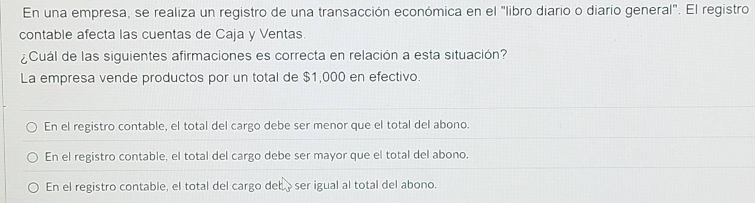 En una empresa, se realiza un registro de una transacción económica en el "libro diario o diario general". El registro
contable afecta las cuentas de Caja y Ventas.
¿Cuál de las siguientes afirmaciones es correcta en relación a esta situación?
La empresa vende productos por un total de $1,000 en efectivo.
En el registro contable, el total del cargo debe ser menor que el total del abono.
En el registro contable, el total del cargo debe ser mayor que el total del abono.
En el registro contable, el total del cargo deb èser igual al total del abono.