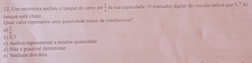 Um motorista encheu o tanque do carro até  3/4  de sua capacidade. O marcador digital do veículo indica que 0,7 do
tanque está cheio.
Qual valor representa uma quantidade maior de combustivel?
a)  3/4 
b) 0,7
c) Ambos representam a mesma quantidade
d) Não é possível determinar
e) Nenhum dos dois