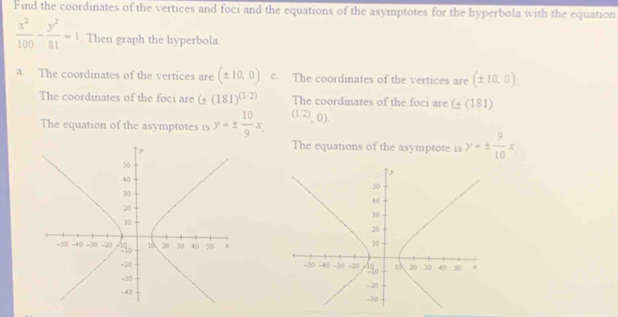 Find the coordinates of the vertices and foci and the equations of the asymptotes for the hyperbola with the equation
 x^2/100 - y^2/81 =1. Then graph the hyperbola.
a. The coordinates of the vertices are (± 10,0) c. The coordinates of the vertices are (± 10,0). 
The coordinates of the foci are (± (181)^(1/2) The coordinates of the foci are G(181)
The equation of the asymptotes is y=±  10/9 x. (12),0).
The equations of the asymptote is y=±  9/10 x