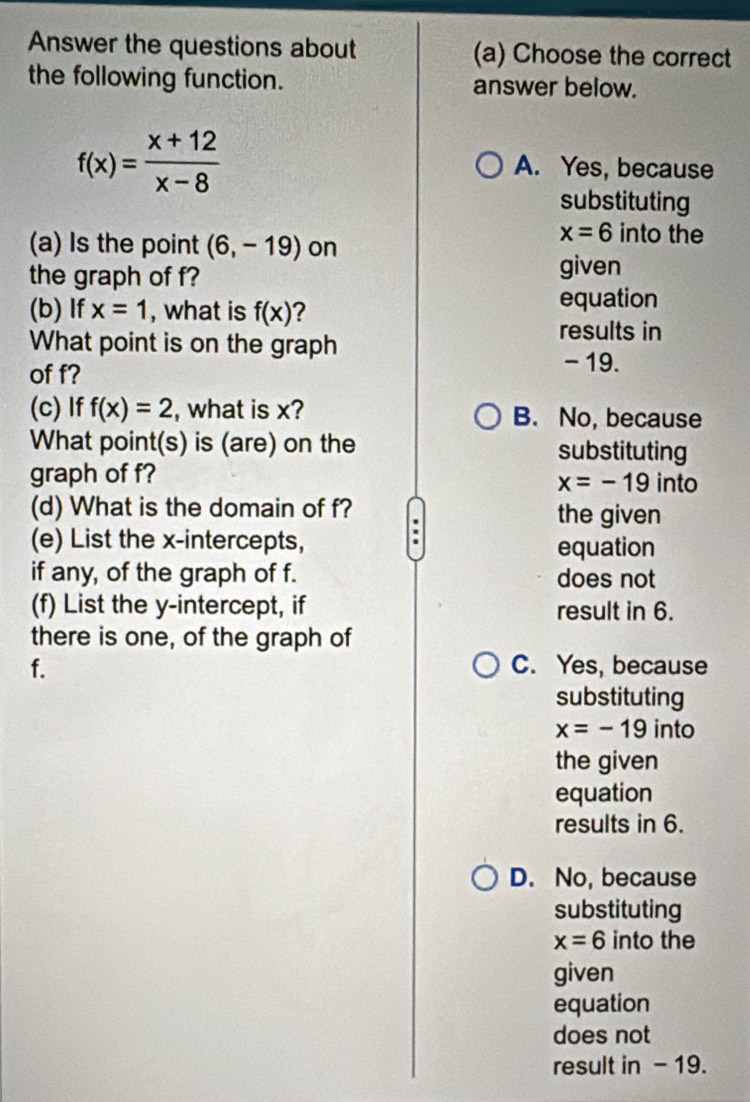 Answer the questions about (a) Choose the correct
the following function. answer below.
f(x)= (x+12)/x-8 
A. Yes, because
substituting
x=6 into the
(a) Is the point (6,-19) on
the graph of f?
given
(b) If x=1 , what is f(x) 2 equation
What point is on the graph
results in
of f?
- 19.
(c) If f(x)=2 , what is x? B. No, because
What point(s) is (are) on the substituting
graph of f? into
x=-19
(d) What is the domain of f? the given
(e) List the x-intercepts,
equation
if any, of the graph of f. does not
(f) List the y-intercept, if result in 6.
there is one, of the graph of
f. C. Yes, because
substituting
x=-19 into
the given
equation
results in 6.
D. No, because
substituting
x=6 into the
given
equation
does not
result in - 19.