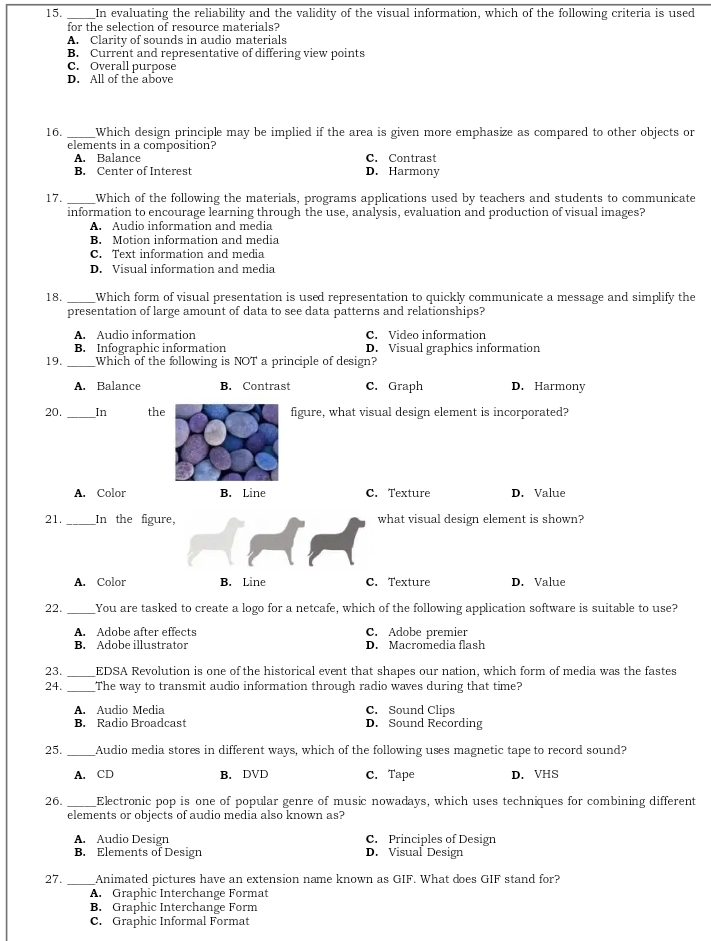 In evaluating the reliability and the validity of the visual information, which of the following criteria is used
for the selection of resource materials?
A. Clarity of sounds in audio materials
B. Current and representative of differing view points
C. Overall purpose
D. All of the above
16. _Which design principle may be implied if the area is given more emphasize as compared to other objects or
elements in a composition?
A. Balance C. Contrast
B. Center of Interest D. Harmony
17. _Which of the following the materials, programs applications used by teachers and students to communicate
information to encourage learning through the use, analysis, evaluation and production of visual images?
A. Audio information and media
B. Motion information and media
C. Text information and media
D. Visual information and media
18. _Which form of visual presentation is used representation to quickly communicate a message and simplify the
presentation of large amount of data to see data patterns and relationships?
A. Audio information C. Video information
B. Infographic information D. Visual graphics information
19. _Which of the following is NOT a principle of design?
A. Balance B. Contrast C. Graph D. Harmony
20. _In thefigure, what visual design element is incorporated?
A. Color B. Line C. Texture D. Value
21. _In the figure, what visual design element is shown?
A. Color B. Line C. Texture D. Value
22. _You are tasked to create a logo for a netcafe, which of the following application software is suitable to use?
A. Adobe after effects C. Adobe premier
B. Adobe illustrator D. Macromedia flash
23. _EDSA Revolution is one of the historical event that shapes our nation, which form of media was the fastes
24. _The way to transmit audio information through radio waves during that time?
A. Audio Media C. Sound Clips
B. Radio Broadcast D. Sound Recording
25. _Audio media stores in different ways, which of the following uses magnetic tape to record sound?
A. CD B. DVD C. Tape D. VHS
26. Electronic pop is one of popular genre of music nowadays, which uses techniques for combining different
elements or objects of audio media also known as?
A. Audio Design C. Principles of Design
B. Elements of Design D. Visual Design
27. _Animated pictures have an extension name known as GIF. What does GIF stand for?
A. Graphic Interchange Format
B. Graphic Interchange Form
C. Graphic Informal Format