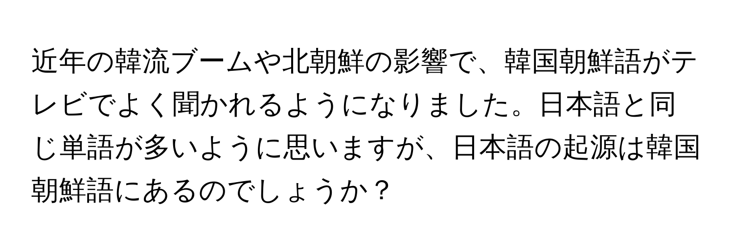 近年の韓流ブームや北朝鮮の影響で、韓国朝鮮語がテレビでよく聞かれるようになりました。日本語と同じ単語が多いように思いますが、日本語の起源は韓国朝鮮語にあるのでしょうか？