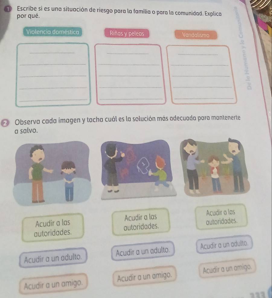 Escribe si es una situación de riesgo para la familia o para la comunidad. Explica
por qué.
Violencia doméstica Riñas y peleas Vandalismo
__
_
__
_
_
_
_
__
_
__
_
2 Observa cada imagen y tacha cuál es la solución más adecuada para mantenerte
a salvo.
Acudir a las Acudir a las Acudir a las
autoridades. autoridades. autoridades.
Acudir a un adulto. Acudir a un adulto. Acudir a un adulto.
Acudir a un amigo. Acudir a un amigo. Acudir a un amigo.
121