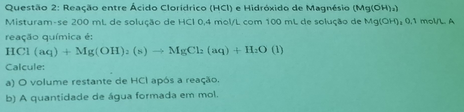 Reação entre Ácido Clorídrico (HCI) e Hidróxido de Magnésio (Mg(OH)_2)
Misturam-se 200 mL de solução de HCI 0,4 mol/L com 100 mL de solução de Mg(OH) ₂0,1 mol/L. A 
reação química é:
HCl(aq)+Mg(OH)_2(s)to MgCl_2(aq)+H_2O (1 
Calcule: 
a) O volume restante de HCI após a reação. 
b) A quantidade de água formada em mol.