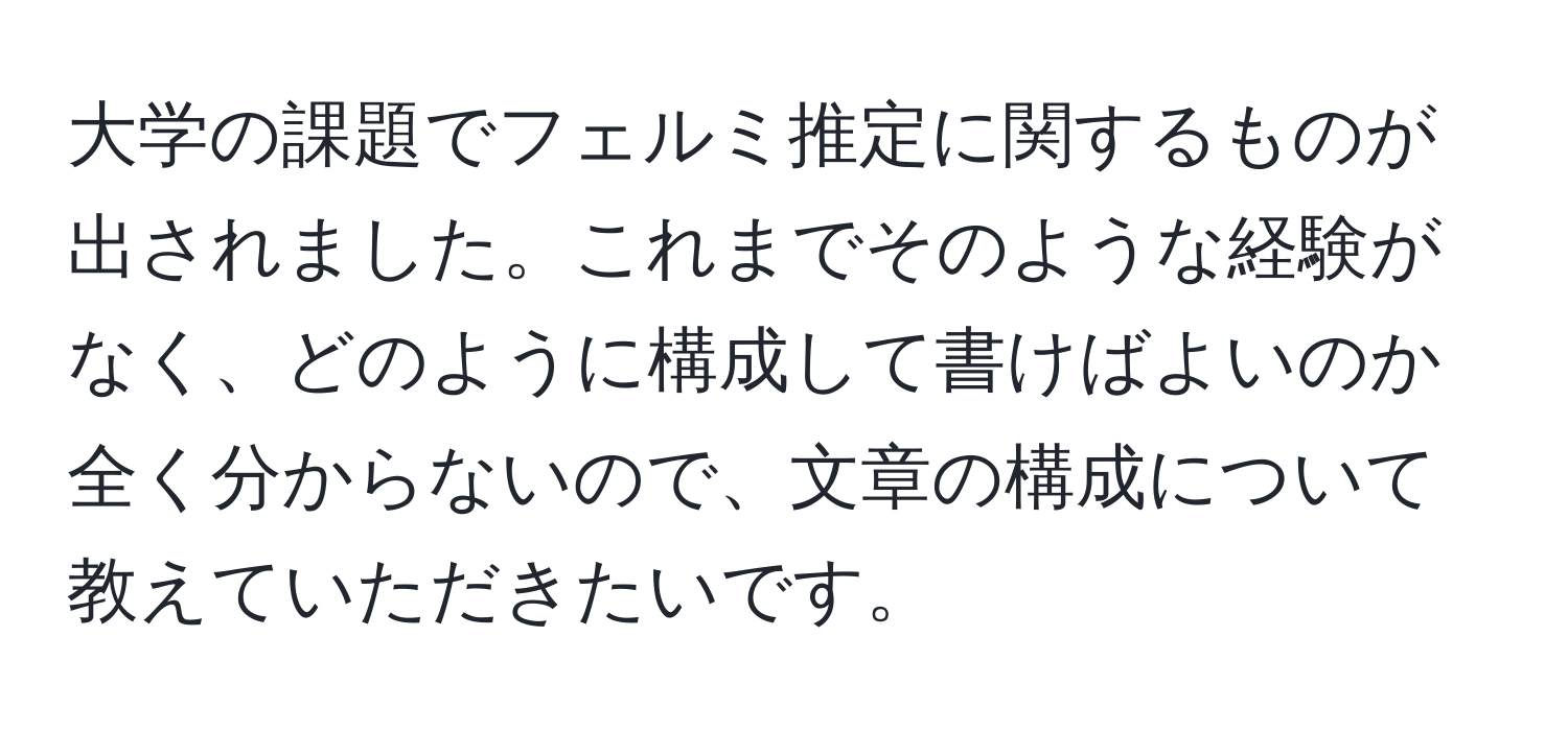 大学の課題でフェルミ推定に関するものが出されました。これまでそのような経験がなく、どのように構成して書けばよいのか全く分からないので、文章の構成について教えていただきたいです。