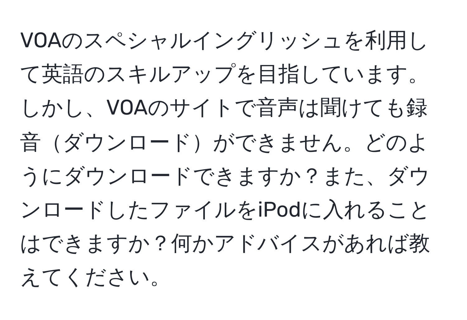 VOAのスペシャルイングリッシュを利用して英語のスキルアップを目指しています。しかし、VOAのサイトで音声は聞けても録音ダウンロードができません。どのようにダウンロードできますか？また、ダウンロードしたファイルをiPodに入れることはできますか？何かアドバイスがあれば教えてください。