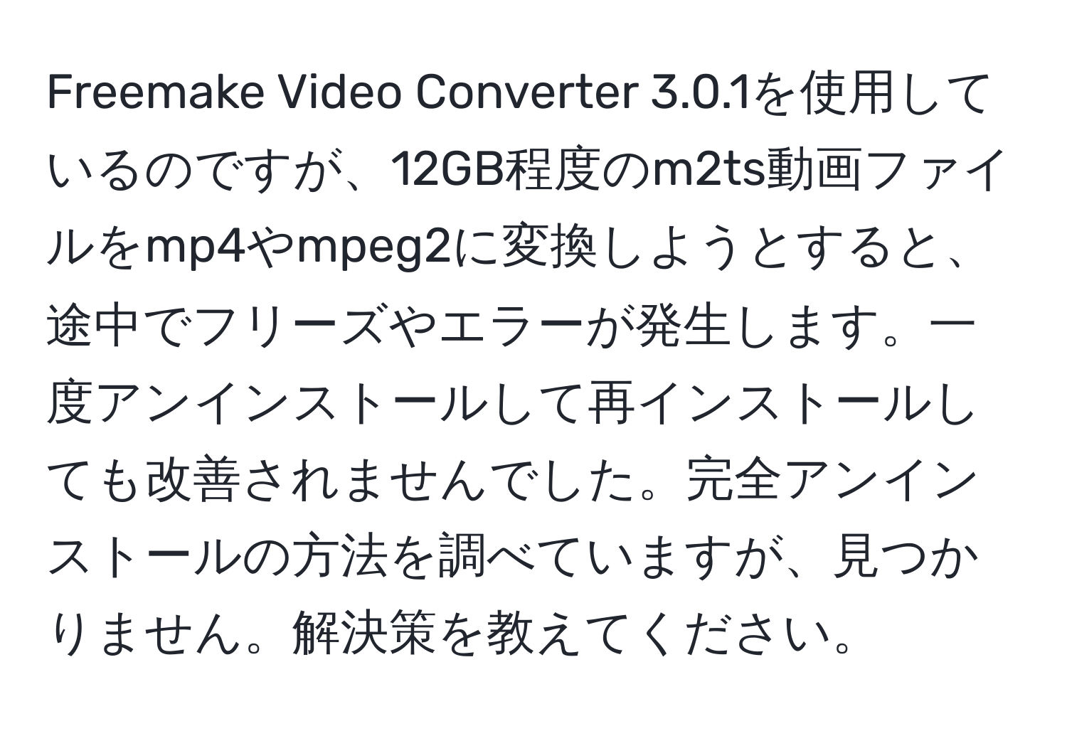 Freemake Video Converter 3.0.1を使用しているのですが、12GB程度のm2ts動画ファイルをmp4やmpeg2に変換しようとすると、途中でフリーズやエラーが発生します。一度アンインストールして再インストールしても改善されませんでした。完全アンインストールの方法を調べていますが、見つかりません。解決策を教えてください。